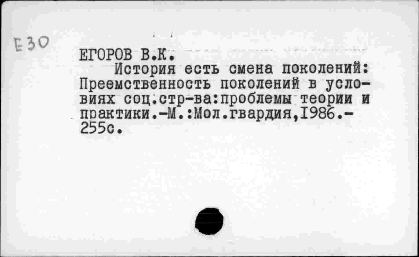 ﻿Г-30
ЕГОРОВ В.К.
История есть смена поколений: Преемственность поколений в условиях соц.стр-ва:проблемы теории и поактики.-М.:Мол.гвардия,1986.-255с.